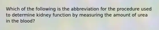 Which of the following is the abbreviation for the procedure used to determine kidney function by measuring the amount of urea in <a href='https://www.questionai.com/knowledge/k7oXMfj7lk-the-blood' class='anchor-knowledge'>the blood</a>?