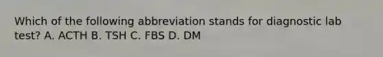 Which of the following abbreviation stands for diagnostic lab test? A. ACTH B. TSH C. FBS D. DM