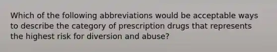 Which of the following abbreviations would be acceptable ways to describe the category of prescription drugs that represents the highest risk for diversion and abuse?