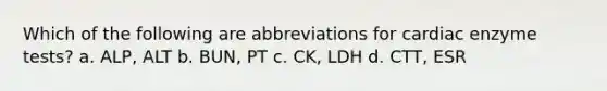 Which of the following are abbreviations for cardiac enzyme tests? a. ALP, ALT b. BUN, PT c. CK, LDH d. CTT, ESR