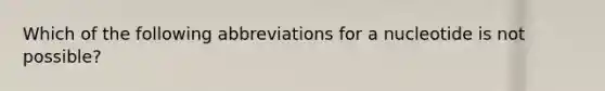 Which of the following abbreviations for a nucleotide is not possible?