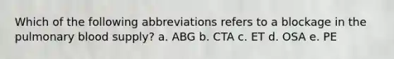 Which of the following abbreviations refers to a blockage in the pulmonary blood supply? a. ABG b. CTA c. ET d. OSA e. PE