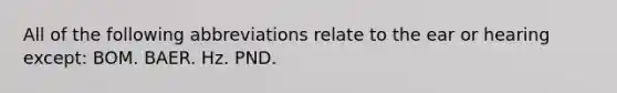 All of the following abbreviations relate to the ear or hearing except: BOM. BAER. Hz. PND.