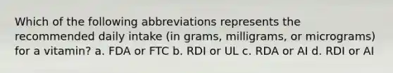 Which of the following abbreviations represents the recommended daily intake (in grams, milligrams, or micrograms) for a vitamin? a. FDA or FTC b. RDI or UL c. RDA or AI d. RDI or AI