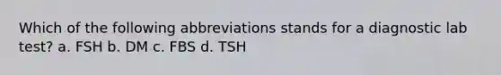 Which of the following abbreviations stands for a diagnostic lab test? a. FSH b. DM c. FBS d. TSH