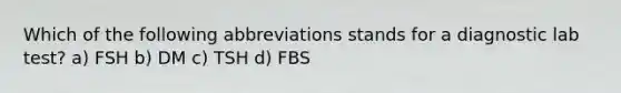 Which of the following abbreviations stands for a diagnostic lab test? a) FSH b) DM c) TSH d) FBS