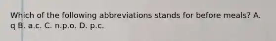 Which of the following abbreviations stands for before meals? A. q B. a.c. C. n.p.o. D. p.c.