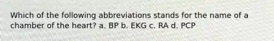 Which of the following abbreviations stands for the name of a chamber of <a href='https://www.questionai.com/knowledge/kya8ocqc6o-the-heart' class='anchor-knowledge'>the heart</a>? a. BP b. EKG c. RA d. PCP