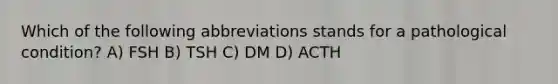 Which of the following abbreviations stands for a pathological condition? A) FSH B) TSH C) DM D) ACTH