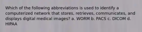 Which of the following abbreviations is used to identify a computerized network that stores, retrieves, communicates, and displays digital medical images? a. WORM b. PACS c. DICOM d. HIPAA