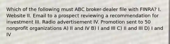 Which of the following must ABC broker-dealer file with FINRA? I. Website II. Email to a prospect reviewing a recommendation for investment III. Radio advertisement IV. Promotion sent to 50 nonprofit organizations A) II and IV B) I and III C) II and III D) I and IV