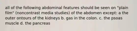 all of the following abdominal features should be seen on "plain film" (noncontrast media studies) of the abdomen except: a the outer ontours of the kidneys b. gas in the colon. c. the psoas muscle d. the pancreas