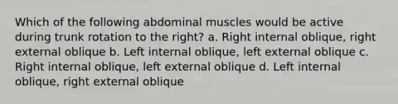 Which of the following abdominal muscles would be active during trunk rotation to the right? a. Right internal oblique, right external oblique b. Left internal oblique, left external oblique c. Right internal oblique, left external oblique d. Left internal oblique, right external oblique