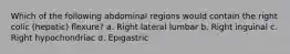 Which of the following abdominal regions would contain the right colic (hepatic) flexure? a. Right lateral lumbar b. Right inguinal c. Right hypochondriac d. Epigastric