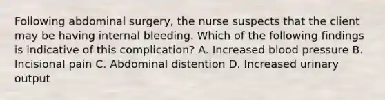 Following abdominal surgery, the nurse suspects that the client may be having internal bleeding. Which of the following findings is indicative of this complication? A. Increased blood pressure B. Incisional pain C. Abdominal distention D. Increased urinary output