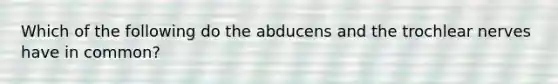 Which of the following do the abducens and the trochlear nerves have in common?