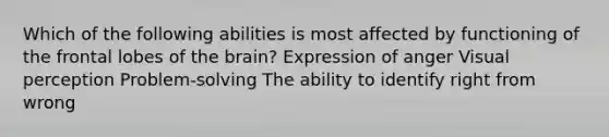 Which of the following abilities is most affected by functioning of the frontal lobes of the brain? Expression of anger Visual perception Problem-solving The ability to identify right from wrong