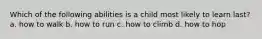 Which of the following abilities is a child most likely to learn last? a. how to walk b. how to run c. how to climb d. how to hop