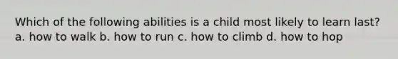 Which of the following abilities is a child most likely to learn last? a. how to walk b. how to run c. how to climb d. how to hop