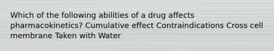 Which of the following abilities of a drug affects pharmacokinetics? Cumulative effect Contraindications Cross cell membrane Taken with Water