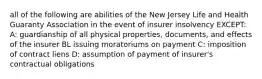 all of the following are abilities of the New Jersey Life and Health Guaranty Association in the event of insurer insolvency EXCEPT: A: guardianship of all physical properties, documents, and effects of the insurer BL issuing moratoriums on payment C: imposition of contract liens D: assumption of payment of insurer's contractual obligations