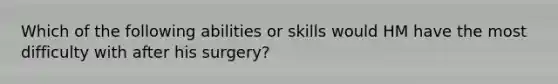 Which of the following abilities or skills would HM have the most difficulty with after his surgery?