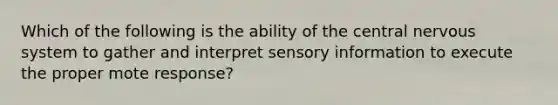 Which of the following is the ability of the central nervous system to gather and interpret sensory information to execute the proper mote response?