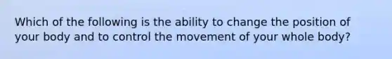 Which of the following is the ability to change the position of your body and to control the movement of your whole body?