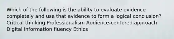 Which of the following is the ability to evaluate evidence completely and use that evidence to form a logical conclusion? Critical thinking Professionalism Audience-centered approach Digital information fluency Ethics