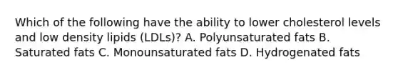 Which of the following have the ability to lower cholesterol levels and low density lipids​ (LDLs)? A. Polyunsaturated fats B. Saturated fats C. Monounsaturated fats D. Hydrogenated fats