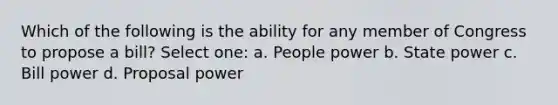 Which of the following is the ability for any member of Congress to propose a bill? Select one: a. People power b. State power c. Bill power d. Proposal power