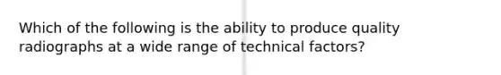 Which of the following is the ability to produce quality radiographs at a wide range of technical factors?