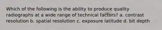 Which of the following is the ability to produce quality radiographs at a wide range of technical factors? a. contrast resolution b. spatial resolution c. exposure latitude d. bit depth