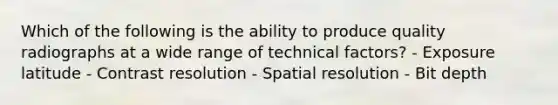 Which of the following is the ability to produce quality radiographs at a wide range of technical factors? - Exposure latitude - Contrast resolution - Spatial resolution - Bit depth