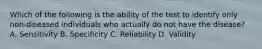 Which of the following is the ability of the test to identify only non-diseased individuals who actually do not have the disease? A. Sensitivity B. Specificity C. Reliability D. Validity