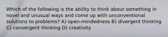 Which of the following is the ability to think about something in novel and unusual ways and come up with unconventional solutions to problems? A) open-mindedness B) divergent thinking C) convergent thinking D) creativity