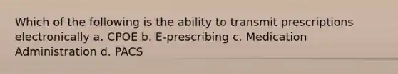 Which of the following is the ability to transmit prescriptions electronically a. CPOE b. E-prescribing c. Medication Administration d. PACS