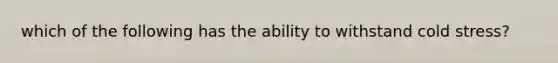 which of the following has the ability to withstand cold stress?