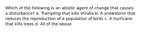 Which of the following is an abiotic agent of change that causes a disturbance? a. Trampling that kills shrubs b. A snowstorm that reduces the reproduction of a population of birds c. A hurricane that kills trees d. All of the above