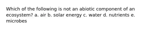 Which of the following is not an abiotic component of an ecosystem? a. air b. solar energy c. water d. nutrients e. microbes