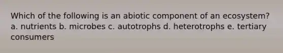 Which of the following is an abiotic component of an ecosystem? a. nutrients b. microbes c. autotrophs d. heterotrophs e. tertiary consumers