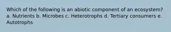 Which of the following is an abiotic component of an ecosystem? a. Nutrients b. Microbes c. Heterotrophs d. Tertiary consumers e. Autotrophs