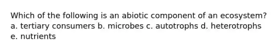 Which of the following is an abiotic component of an ecosystem? a. tertiary consumers b. microbes c. autotrophs d. heterotrophs e. nutrients