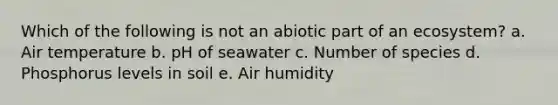 Which of the following is not an abiotic part of an ecosystem? a. Air temperature b. pH of seawater c. Number of species d. Phosphorus levels in soil e. Air humidity