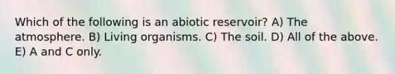 Which of the following is an abiotic reservoir? A) The atmosphere. B) Living organisms. C) The soil. D) All of the above. E) A and C only.