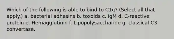 Which of the following is able to bind to C1q? (Select all that apply.) a. bacterial adhesins b. toxoids c. IgM d. C-reactive protein e. Hemagglutinin f. Lipopolysaccharide g. classical C3 convertase.