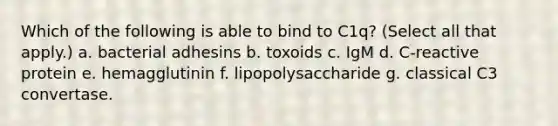 Which of the following is able to bind to C1q? (Select all that apply.) a. bacterial adhesins b. toxoids c. IgM d. C-reactive protein e. hemagglutinin f. lipopolysaccharide g. classical C3 convertase.