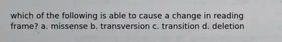 which of the following is able to cause a change in reading frame? a. missense b. transversion c. transition d. deletion