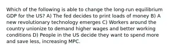 Which of the following is able to change the long-run equilibrium GDP for the US? A) The fed decides to print loads of money B) A new revolutionary technology emerges C) Workers around the country unionize to demand higher wages and better working conditions D) People in the US decide they want to spend more and save less, increasing MPC.