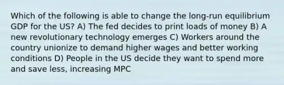 Which of the following is able to change the long-run equilibrium GDP for the US? A) The fed decides to print loads of money B) A new revolutionary technology emerges C) Workers around the country unionize to demand higher wages and better working conditions D) People in the US decide they want to spend more and save less, increasing MPC